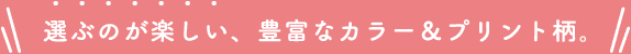 選ぶのが楽しい、豊富なカラー&プリント柄。