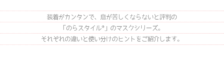 装着が簡単で、息が苦しくならないと評判のマスクシリーズ。それぞれの違いと使い分けのヒントを紹介します。